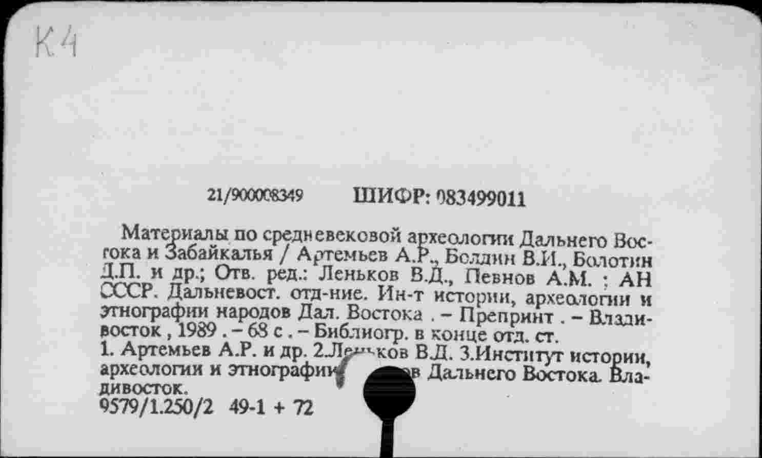 ﻿21/900008349 ШИФР: 083499011
Материалы по средневековой археологии Дальнего Востока и Забайкалья / Артемьев А.Р., Болдин В.И., Болотин Д.П. и др.; Отв. ред.: Леньков В.Д., Певнов А.М. ; АН СССР. Дальневост, отд-ние. Ин-т истории, археологии и этнографии народов Дал. Востока . - Препринт . - Владивосток , 1989 . - 68 с . - Библиогр. в конце отд. ст.
1. Артемьев А.Р. и др. г-Ле^ков ВД. З.Институг истории, ............	а._	Дальнего Востока. Вла-
1. Артемьев А.г. и др. 2Ле*» археологии и этнограф«^ дивосток.	* і
9579/1.250/2 49-1 + 72	’